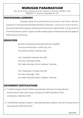 MURUGAN PARAMASIVAM
249, South Street, Velikoonakurichi, Neyveli, Tamilnadu-607802, India.
09865597711, powermurugan@gmail.com
Page 1 of 6
PROFESSIONAL SUMMARY
Extremely creative and resourceful Electrical Engineer with 9Years 4Months
Experience in Thermalpower plant ElectricalProjects (Generation, Transmission & Distribution),
Operations (Normal & Emergency), Maintenance (Preventive & Condition Based), Energy Auditing
(Thermal & Electrical systems). Expert to handle multiple projects simultaneously with high degree of
Professionalism and Accuracy.
EDUCATION
Bachelor of Engineering, Electrical & Electronics, May2007.
“First class withDistinction”, OGPA: 8.54 / 10.0
Annamalai University, Tamilnadu, India.
HSC, State Board, Tamilnadu, Mar 2003.
First Class, Percentage: 65.66%,
NLC Higher Secondary School, Cuddalore, Tamilnadu.
SSLC, State Board, Tamilnadu, Mar 2001
First Class, Percentage: 77.8%,
NLC Higher Secondary School, Cuddalore, Tamilnadu.
GOVERMENT CERTIFICATIONS
 “Certified Energy Auditor & Certified Energy Manager” by Bureau of energy efficiency
(Government of India)under Energy conservation Act 2001. Regn.No.EA-13550;
Certificate No. 7288; March 2014.
 “Certified Boiler operation engineer” under Boiler Operation engineer’s rules 2011 by Government of
India. Regn.No: 20120718; Feb 2013.
 