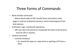 Three Forms of Commands
• Block transfer commands
– Moves blocks data to IOP. Usually these instructions swap
pages in and out of physical memory, and to load programs from
disk memory.
• Arithmetic, logic, and Branch operations
• Arithmetic, logic, and Branch operations
– IOP uses ALU instructions to manipulate the data so the process
time for CPU is shorten.
• Control Command
– Controls hardware.
• Ex: rewind the tape on a tape drive or ejecting a CD from a
drive.
 