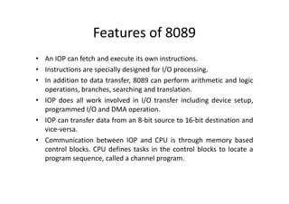 Features of 8089
• An IOP can fetch and execute its own instructions.
• Instructions are specially designed for I/O processing.
• In addition to data transfer, 8089 can perform arithmetic and logic
operations, branches, searching and translation.
• IOP does all work involved in I/O transfer including device setup,
• IOP does all work involved in I/O transfer including device setup,
programmed I/O and DMA operation.
• IOP can transfer data from an 8-bit source to 16-bit destination and
vice-versa.
• Communication between IOP and CPU is through memory based
control blocks. CPU defines tasks in the control blocks to locate a
program sequence, called a channel program.
 
