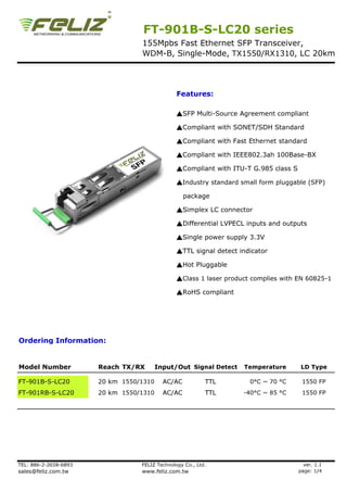 FT-901B-S-LC20 series
                                  155Mpbs Fast Ethernet SFP Transceiver,
                                  WDM-B, Single-Mode, TX1550/RX1310, LC 20km




                                                Features:

                                                ▲SFP Multi-Source Agreement compliant

                                                ▲Compliant with SONET/SDH Standard

                                                ▲Compliant with Fast Ethernet standard

                                                ▲Compliant with IEEE802.3ah 100Base-BX

                                                ▲Compliant with ITU-T G.985 class S

                                                ▲Industry standard small form pluggable (SFP)

                                                   package

                                                ▲Simplex LC connector

                                                ▲Differential LVPECL inputs and outputs

                                                ▲Single power supply 3.3V

                                                ▲TTL signal detect indicator

                                                ▲Hot Pluggable

                                                ▲Class 1 laser product complies with EN 60825-1

                                                ▲RoHS compliant




Ordering Information:


Model Number           Reach TX/RX       Input/Out Signal Detect    Temperature        LD Type

FT-901B-S-LC20         20 km 1550/1310     AC/AC           TTL        0°C ~ 70 °C      1550 FP
FT-901RB-S-LC20        20 km 1550/1310     AC/AC           TTL      -40°C ~ 85 °C      1550 FP




TEL: 886-2-2658-6893              FELIZ Technology Co., Ltd.                            ver. 1.1
sales@feliz.com.tw                www.feliz.com.tw                                    page: 1/4
 