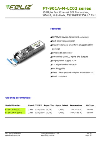 FT-901A-M-LC02 series
155Mpbs Fast Ethernet SFP Transceiver,
WDM-A, Multi-Mode, TX1310/RX1550, LC 2km
Features:
▲SFP Multi-Source Agreement compliant
▲Fast Ethernet application
▲Industry standard small form pluggable (SFP)
package
▲Simplex LC connector
▲Differential LVPECL inputs and outputs
▲Single power supply 3.3V
▲TTL signal detect indicator▲TTL signal detect indicator
▲Hot Pluggable
▲Class 1 laser product complies with EN 60825-1
▲RoHS compliant
Ordering Information:
Model Number Reach TX/RX Input/Out Signal Detect Temperature LD Type
FT-901A-M-LC02 2 km 1310/1550 AC/AC LVTTL 0°C ~ 70 °C 1310 FP
FT-901RA-M-LC02 2 km 1310/1550 AC/AC LVTTL -40°C ~ 85 °C 1310 FP
TEL: 886-2-2658-6893 FELIZ Technology Co., Ltd. ver. 1.1
sales@feliz.com.tw www.feliz.com.tw page: 1/4
 