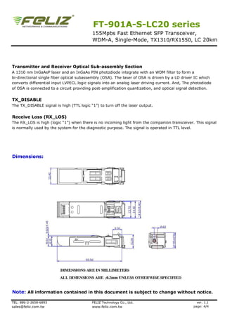 FT-901A-S-LC20 series
                                          155Mpbs Fast Ethernet SFP Transceiver,
                                          WDM-A, Single-Mode, TX1310/RX1550, LC 20km




Transmitter and Receiver Optical Sub-assembly Section
A 1310 nm InGaAsP laser and an InGaAs PIN photodiode integrate with an WDM filter to form a
bi-directional single fiber optical subassembly (OSA). The laser of OSA is driven by a LD driver IC which
converts differential input LVPECL logic signals into an analog laser driving current. And, The photodiode
of OSA is connected to a circuit providing post-amplification quantization, and optical signal detection.


TX_DISABLE
The TX_DISABLE signal is high (TTL logic “1”) to turn off the laser output.


Receive Loss (RX_LOS)
The RX_LOS is high (logic “1”) when there is no incoming light from the companion transceiver. This signal
is normally used by the system for the diagnostic purpose. The signal is operated in TTL level.




Dimensions:




Note: All information contained in this document is subject to change without notice.

TEL: 886-2-2658-6893                      FELIZ Technology Co., Ltd.                              ver. 1.1
sales@feliz.com.tw                        www.feliz.com.tw                                      page: 4/4
 