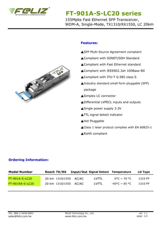 FT-901A-S-LC20 series
                                  155Mpbs Fast Ethernet SFP Transceiver,
                                  WDM-A, Single-Mode, TX1310/RX1550, LC 20km




                                                Features:

                                                ▲SFP Multi-Source Agreement compliant

                                                ▲Compliant with SONET/SDH Standard

                                                ▲Compliant with Fast Ethernet standard

                                                ▲Compliant with IEEE802.3ah 100Base-BX

                                                ▲Compliant with ITU-T G.985 class S

                                                ▲Industry standard small form pluggable (SFP)

                                                   package

                                                ▲Simplex LC connector

                                                ▲Differential LVPECL inputs and outputs

                                                ▲Single power supply 3.3V

                                                ▲TTL signal detect indicator

                                                ▲Hot Pluggable

                                                ▲Class 1 laser product complies with EN 60825-1

                                                ▲RoHS compliant




Ordering Information:


Model Number           Reach TX/RX       Input/Out Signal Detect    Temperature        LD Type

FT-901A-S-LC20         20 km 1310/1550     AC/AC           LVTTL      0°C ~ 70 °C      1310 FP
FT-901RA-S-LC20        20 km 1310/1550     AC/AC           LVTTL    -40°C ~ 85 °C      1310 FP




TEL: 886-2-2658-6893              FELIZ Technology Co., Ltd.                            ver. 1.1
sales@feliz.com.tw                www.feliz.com.tw                                    page: 1/4
 