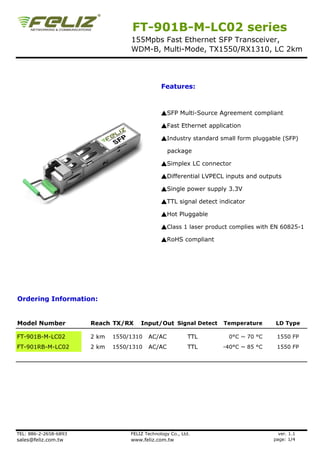 FT-901B-M-LC02 series
                                   155Mpbs Fast Ethernet SFP Transceiver,
                                   WDM-B, Multi-Mode, TX1550/RX1310, LC 2km




                                                Features:



                                                ▲SFP Multi-Source Agreement compliant

                                                ▲Fast Ethernet application

                                                ▲Industry standard small form pluggable (SFP)

                                                   package

                                                ▲Simplex LC connector

                                                ▲Differential LVPECL inputs and outputs

                                                ▲Single power supply 3.3V

                                                ▲TTL signal detect indicator

                                                ▲Hot Pluggable

                                                ▲Class 1 laser product complies with EN 60825-1

                                                ▲RoHS compliant




Ordering Information:


Model Number           Reach TX/RX     Input/Out Signal Detect      Temperature       LD Type

FT-901B-M-LC02         2 km   1550/1310   AC/AC             TTL       0°C ~ 70 °C     1550 FP
FT-901RB-M-LC02        2 km   1550/1310   AC/AC             TTL     -40°C ~ 85 °C     1550 FP




TEL: 886-2-2658-6893               FELIZ Technology Co., Ltd.                          ver. 1.1
sales@feliz.com.tw                 www.feliz.com.tw                                  page: 1/4
 