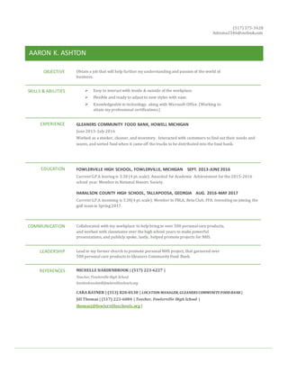 (517) 375-3428
Ashtona2346@outlook.com
AARON K. ASHTON
OBJECTIVE Obtain a job that will help further my understanding and passion of the world of
business.
SKILLS & ABILITIES  Easy to interact with inside & outside of the workplace.
 Flexible and ready to adjust to new styles with ease.
 Knowledgeable in technology, along with Microsoft Office. (Working to
attain my professional certifications.)
EXPERIENCE GLEANERS COMMUNITY FOOD BANK, HOWELL MICHIGAN
June 2013- July 2016
Worked as a stocker, cleaner, and inventory. Interacted with customers to find out their needs and
wants, and sorted food when it came off the trucks to be distributed into the food bank.
EDUCATION FOWLERVILLE HIGH SCHOOL, FOWLERVILLE, MICHIGAN SEPT. 2013-JUNE 2016
Current G.P.A leaving is 3.38 (4 pt.scale). Awarded for Academic Achievement for the 2015-2016
school year. Member in National Honors Society.
HARALSON COUNTY HIGH SCHOOL, TALLAPOOSA, GEORGIA AUG. 2016-MAY 2017
Current G.P.A incoming is 3.38(4 pt.scale). Member in FBLA, Beta Club, FFA. Intending on joining the
golf team in Spring 2017.
COMMUNICATION Collaborated with my workplace to help bring in over 500 personalcare products,
and worked with classmates over the high school years to make powerful
presentations, and publicly spoke, lastly, helped promote projects for NHS.
LEADERSHIP Lead in my former church to promote personal NHS project, that garnered over
500 personalcare products to Gleaners Community Food Bank.
REFERENCES MICHELLE HARDENBROOK | (517) 223-6227 |
Teacher, Fowlerville High School
hardenbrookm@fowlervilleschools.org
CARA RAYNER | (313) 820-0130 | LOCATION MANAGER,GLEANERSCOMMUNITYFOODBANK |
Jill Thomas | (517) 223-6084 | Teacher, Fowlerville High School |
thomasj@fowlervilleschools.org |
 