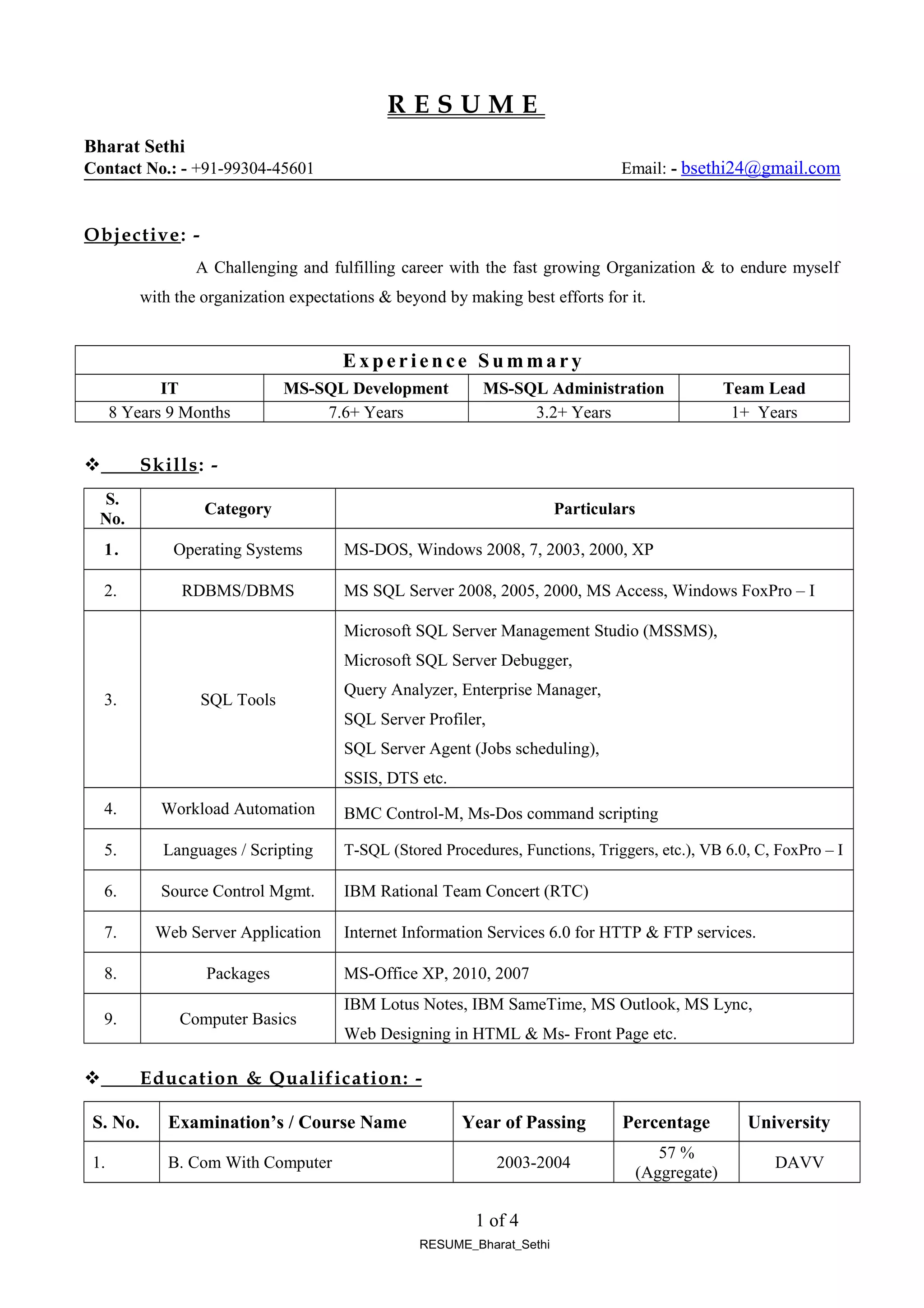 R E S U M E
Bharat Sethi
Contact No.: - +91-99304-45601 Email: - bsethi24@gmail.com
Objective: -
A Challenging and fulfilling career with the fast growing Organization & to endure myself
with the organization expectations & beyond by making best efforts for it.
Ex p e r i e n ce S u m ma r y
IT MS-SQL Development MS-SQL Administration Team Lead
8 Years 9 Months 7.6+ Years 3.2+ Years 1+ Years
 Skills: -
S.
No.
Category Particulars
1. Operating Systems MS-DOS, Windows 2008, 7, 2003, 2000, XP
2. RDBMS/DBMS MS SQL Server 2008, 2005, 2000, MS Access, Windows FoxPro – I
3. SQL Tools
Microsoft SQL Server Management Studio (MSSMS),
Microsoft SQL Server Debugger,
Query Analyzer, Enterprise Manager,
SQL Server Profiler,
SQL Server Agent (Jobs scheduling),
SSIS, DTS etc.
4. Workload Automation BMC Control-M, Ms-Dos command scripting
5. Languages / Scripting T-SQL (Stored Procedures, Functions, Triggers, etc.), VB 6.0, C, FoxPro – I
6. Source Control Mgmt. IBM Rational Team Concert (RTC)
7. Web Server Application Internet Information Services 6.0 for HTTP & FTP services.
8. Packages MS-Office XP, 2010, 2007
9. Computer Basics
IBM Lotus Notes, IBM SameTime, MS Outlook, MS Lync,
Web Designing in HTML & Ms- Front Page etc.
 Education & Qualification: -
S. No. Examination’s / Course Name Year of Passing Percentage University
1. B. Com With Computer 2003-2004
57 %
(Aggregate)
DAVV
1 of 4
RESUME_Bharat_Sethi
 