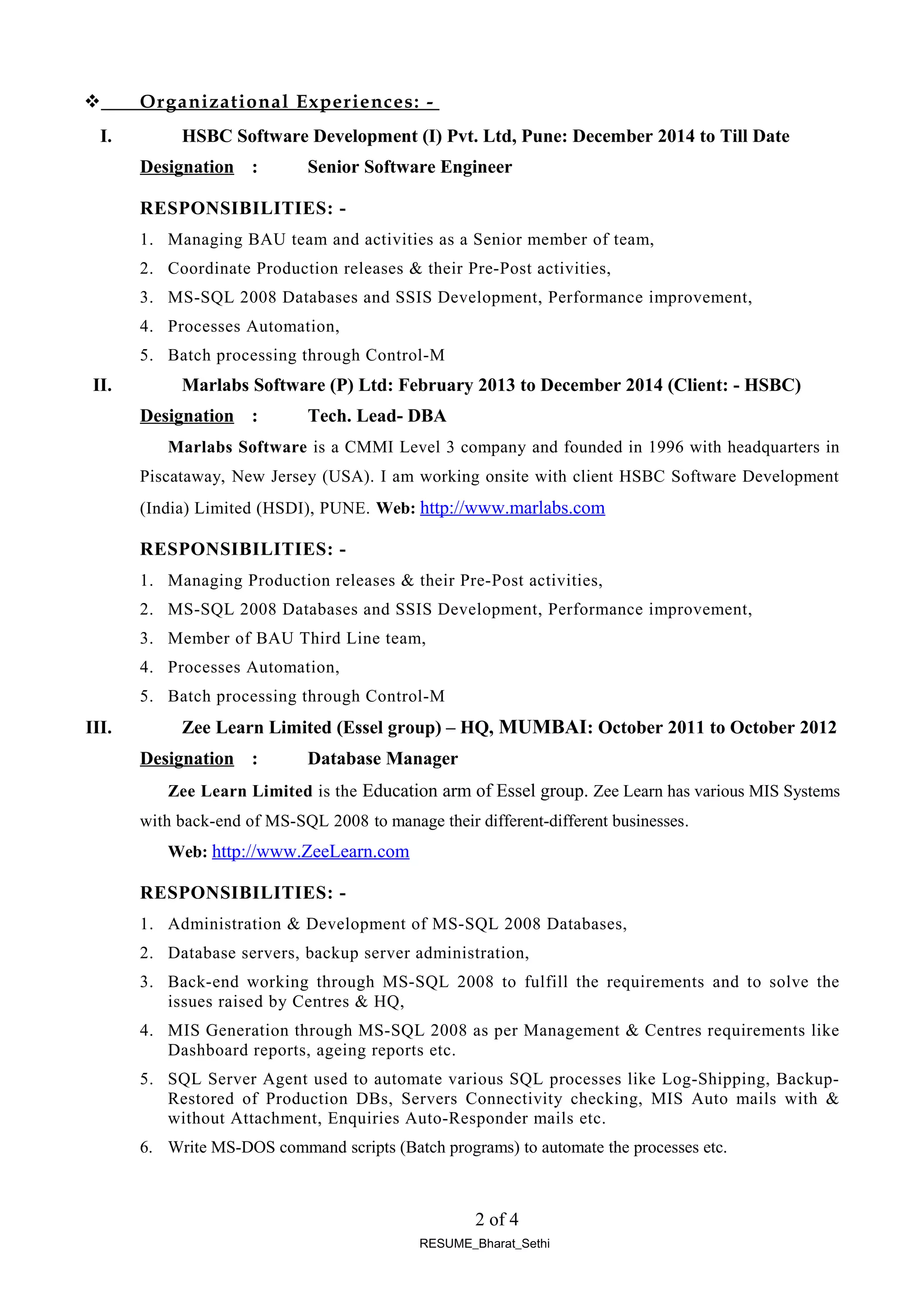  Organizational Experiences: -
I. HSBC Software Development (I) Pvt. Ltd, Pune: December 2014 to Till Date
Designation : Senior Software Engineer
RESPONSIBILITIES: -
1. Managing BAU team and activities as a Senior member of team,
2. Coordinate Production releases & their Pre-Post activities,
3. MS-SQL 2008 Databases and SSIS Development, Performance improvement,
4. Processes Automation,
5. Batch processing through Control-M
II. Marlabs Software (P) Ltd: February 2013 to December 2014 (Client: - HSBC)
Designation : Tech. Lead- DBA
Marlabs Software is a CMMI Level 3 company and founded in 1996 with headquarters in
Piscataway, New Jersey (USA). I am working onsite with client HSBC Software Development
(India) Limited (HSDI), PUNE. Web: http://www.marlabs.com
RESPONSIBILITIES: -
1. Managing Production releases & their Pre-Post activities,
2. MS-SQL 2008 Databases and SSIS Development, Performance improvement,
3. Member of BAU Third Line team,
4. Processes Automation,
5. Batch processing through Control-M
III. Zee Learn Limited (Essel group) – HQ, MUMBAI: October 2011 to October 2012
Designation : Database Manager
Zee Learn Limited is the Education arm of Essel group. Zee Learn has various MIS Systems
with back-end of MS-SQL 2008 to manage their different-different businesses.
Web: http://www.ZeeLearn.com
RESPONSIBILITIES: -
1. Administration & Development of MS-SQL 2008 Databases,
2. Database servers, backup server administration,
3. Back-end working through MS-SQL 2008 to fulfill the requirements and to solve the
issues raised by Centres & HQ,
4. MIS Generation through MS-SQL 2008 as per Management & Centres requirements like
Dashboard reports, ageing reports etc.
5. SQL Server Agent used to automate various SQL processes like Log-Shipping, Backup-
Restored of Production DBs, Servers Connectivity checking, MIS Auto mails with &
without Attachment, Enquiries Auto-Responder mails etc.
6. Write MS-DOS command scripts (Batch programs) to automate the processes etc.
2 of 4
RESUME_Bharat_Sethi
 