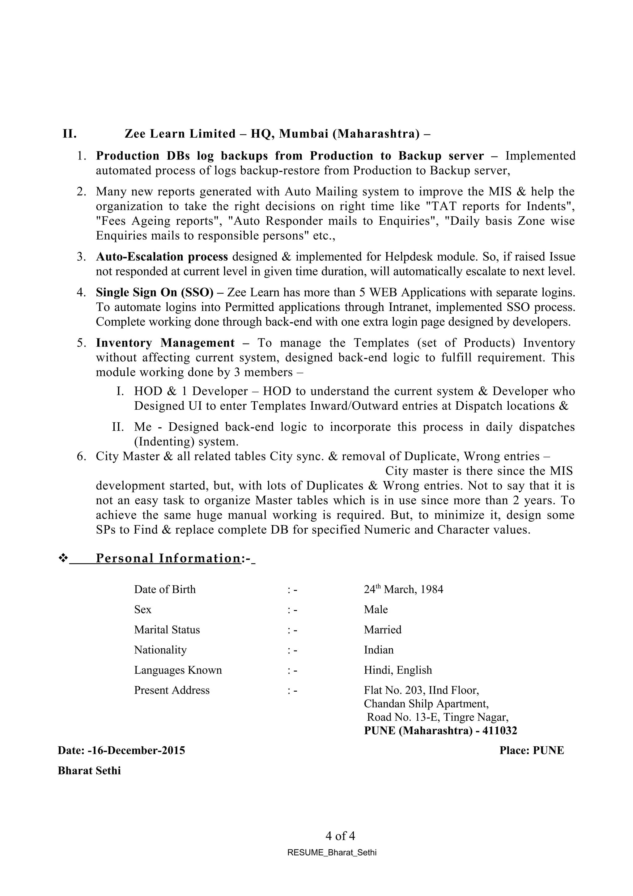 II. Zee Learn Limited – HQ, Mumbai (Maharashtra) –
1. Production DBs log backups from Production to Backup server – Implemented
automated process of logs backup-restore from Production to Backup server,
2. Many new reports generated with Auto Mailing system to improve the MIS & help the
organization to take the right decisions on right time like "TAT reports for Indents",
"Fees Ageing reports", "Auto Responder mails to Enquiries", "Daily basis Zone wise
Enquiries mails to responsible persons" etc.,
3. Auto-Escalation process designed & implemented for Helpdesk module. So, if raised Issue
not responded at current level in given time duration, will automatically escalate to next level.
4. Single Sign On (SSO) – Zee Learn has more than 5 WEB Applications with separate logins.
To automate logins into Permitted applications through Intranet, implemented SSO process.
Complete working done through back-end with one extra login page designed by developers.
5. Inventory Management – To manage the Templates (set of Products) Inventory
without affecting current system, designed back-end logic to fulfill requirement. This
module working done by 3 members –
I. HOD & 1 Developer – HOD to understand the current system & Developer who
Designed UI to enter Templates Inward/Outward entries at Dispatch locations &
II. Me - Designed back-end logic to incorporate this process in daily dispatches
(Indenting) system.
6. City Master & all related tables City sync. & removal of Duplicate, Wrong entries –
City master is there since the MIS
development started, but, with lots of Duplicates & Wrong entries. Not to say that it is
not an easy task to organize Master tables which is in use since more than 2 years. To
achieve the same huge manual working is required. But, to minimize it, design some
SPs to Find & replace complete DB for specified Numeric and Character values.
 Personal Information:-
Date of Birth : - 24th
March, 1984
Sex : - Male
Marital Status : - Married
Nationality : - Indian
Languages Known : - Hindi, English
Present Address : - Flat No. 203, IInd Floor,
Chandan Shilp Apartment,
Road No. 13-E, Tingre Nagar,
PUNE (Maharashtra) - 411032
Date: -16-December-2015 Place: PUNE
Bharat Sethi
4 of 4
RESUME_Bharat_Sethi
 