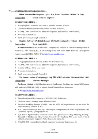  Organizational Experiences: -
I. HSBC Software Development (I) Pvt. Ltd, Pune: December 2014 to Till Date
Designation : Senior Software Engineer
RESPONSIBILITIES: -
1. Managing BAU team and activities as a Senior member of team,
2. Coordinate Production releases & their Pre-Post activities,
3. MS-SQL 2008 Databases and SSIS Development, Performance improvement,
4. Processes Automation,
5. Batch processing through Control-M
II. Marlabs Software (P) Ltd: February 2013 to December 2014 (Client: - HSBC)
Designation : Tech. Lead- DBA
Marlabs Software is a CMMI Level 3 company and founded in 1996 with headquarters in
Piscataway, New Jersey (USA). I am working onsite with client HSBC Software Development
(India) Limited (HSDI), PUNE. Web: http://www.marlabs.com
RESPONSIBILITIES: -
1. Managing Production releases & their Pre-Post activities,
2. MS-SQL 2008 Databases and SSIS Development, Performance improvement,
3. Member of BAU Third Line team,
4. Processes Automation,
5. Batch processing through Control-M
III. Zee Learn Limited (Essel group) – HQ, MUMBAI: October 2011 to October 2012
Designation : Database Manager
Zee Learn Limited is the Education arm of Essel group. Zee Learn has various MIS Systems
with back-end of MS-SQL 2008 to manage their different-different businesses.
Web: http://www.ZeeLearn.com
RESPONSIBILITIES: -
1. Administration & Development of MS-SQL 2008 Databases,
2. Database servers, backup server administration,
3. Back-end working through MS-SQL 2008 to fulfill the requirements and to solve the
issues raised by Centres & HQ,
4. MIS Generation through MS-SQL 2008 as per Management & Centres requirements like
Dashboard reports, ageing reports etc.
5. SQL Server Agent used to automate various SQL processes like Log-Shipping, Backup-
Restored of Production DBs, Servers Connectivity checking, MIS Auto mails with &
without Attachment, Enquiries Auto-Responder mails etc.
6. Write MS-DOS command scripts (Batch programs) to automate the processes etc.
2 of 4
RESUME_Bharat_Sethi
 