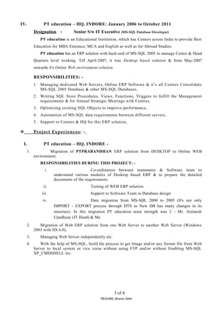 IV. PT education – HQ, INDORE: January 2006 to October 2011
Designation : Senior S/w IT Executive (MS-SQL Database Developer)
PT education is an Educational Institution, which has Centers across India to provide Best
Education for MBA Entrance, MCA and English as well as for Abroad Studies.
PT education has an ERP solution with back-end of MS-SQL 2005 to manage Centre & Head
Quarters level working. Till April-2007, it was Desktop based solution & from May-2007
onwards it's Online Web environment solution.
RESPONSIBILITIES: -
1. Managing dedicated Web Servers, Online ERP Software & it’s all Centres Consolidate
MS-SQL 2005 Database & other MS-SQL Databases,
2. Writing SQL Store Procedures, Views, Functions, Triggers to fulfill the Management
requirements & for Annual Strategic Meetings with Centres,
3. Optimizing existing SQL Objects to improve performance,
4. Automation of MS-SQL data requirements between different servers,
5. Support to Centers & HQ for this ERP solution,
 Project Experiences: -
I. PT education – HQ, INDORE -
1. Migration of PTPRABANDHAN ERP solution from DESKTOP to Online WEB
environment.
RESPONSIBILITIES DURING THIS PROJECT: -
i. Co-ordination between teammates & Software team to
understand various modules of Desktop based ERP & to prepare the detailed
documents of the requirements
ii. Testing of WEB ERP solution
iii. Support to Software Team in Database design
iv. Data migration from MS-SQL 2000 to 2005 (It's not only
IMPORT - EXPORT process through DTS as New DB has many changes in its
structure). In this migration PT education team strength was 2 - Mr. Animesh
Upadhyay (IT Head) & Me
2. Migration of Web ERP solution from one Web Server to another Web Server (Windows
2003 with IIS 6.0),
3. Managing Web Server independently etc.
4. With the help of MS-SQL, build the process to get Image and/or any format file from Web
Server to local system or vice versa without using FTP and/or without Enabling MS-SQL
XP_CMDSHELL etc.
3 of 4
RESUME_Bharat_Sethi
 