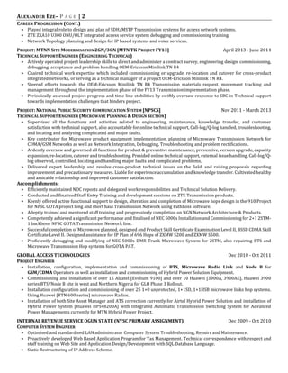 ALEXANDER EZE– P A G E | 2
CAREER PROGRESSION (CONT.)
 Played integral role to design and plan of SDH/MSTP Transmission systems for access network systems.
 ZTE ZXA10 U300 ONU/OLT Integrated access service system debugging and commissioning training.
 Network Topology planning and design for IP based systems and voice services.
PROJECT: MTNN SITE MODERNISATION 2GN/3GN [MTN TK PROJECT FY13] April 2013 - June 2014
TECHNICAL SUPPORT ENGINEER (ENGINEERING TECHNICAL)
 Actively operated project leadership skills to direct and administer a contract survey, engineering design, commissioning,
debugging, acceptance and problem handling OEM-Ericsson Minilink TN R4
 Chaired technical work expertise which included commissioning or upgrade, re-location and cutover for cross-product
integrated networks, or serving as a technical manager of a project OEM-Ericsson Minilink TN R4.
 Steered efforts towards the OEM-Ericsson Minilink TN R4 Transmission materials request, movement tracking and
management throughout the implementation phase of the FY13 Transmission implementation phase.
 Periodically assessed project progress and time line stabilities by swiftly oversaw response to SBC in Technical support
towards implementation challenges that hinders project.
PROJECT: NATIONAL PUBLIC SECURITY COMMUNICATION SYSTEM [NPSCS] Nov 2011 - March 2013
TECHNICAL SUPPORT ENGINEER (MICROWAVE PLANNING & DESIGN SECTION)
 Supervised all the functions and activities related to engineering, maintenance, knowledge transfer, and customer
satisfaction with technical support, also accountable for online technical support, Call-log/Q-log handled, troubleshooting,
and locating and analysing complicated and major faults.
 Key contributor for Microwave product equipment implementation, planning of Microwave Transmission Network for
CDMA/GSM Networks as well as Network Integration, Debugging, Troubleshooting and problem rectifications.
 Ardently oversaw and governed all functions for product & preventive maintenance, preventive, version upgrade, capacity
expansion, re-location, cutover and troubleshooting. Presided online technical support, external issue handling, Call-log/Q-
log observed, controlled, locating and handling major faults and complicated problems.
 Delivered expert leadership and resolve cross-product technical issues on the field, and raising proposals regarding
improvement and precautionary measures. Liable for experience accumulation and knowledge transfer. Cultivated healthy
and amicable relationship and improved customer satisfaction.
Accomplishments:
 Efficiently maintained NOC reports and delegated work responsibilities and Technical Solution Delivery.
 Conducted and finalised Staff Entry Training and development sessions on ZTE Transmission products.
 Keenly offered active functional support to design, alteration and completion of Microwave hops design in the 910 Project
for NPSC GOTA project long and short haul Transmission Network using PathLoss software.
 Adeptly trained and mentored staff training and progressively completion on NGN Network Architecture & Products.
 Competently achieved a significant performance and finalised of NEC 5000s Installation and Commissioning for 2+1 2STM-
1 backbone NPSC GOTA Transmission Network line.
 Successful completion of Microwave planned, designed and Product Skill Certificate Examination Level II, BSSB CDMA Skill
Certificate Level II. Designed assistance for IP Plan of 696 Hops of ZXMW S200 and ZXMW S500.
 Proficiently debugging and modifying of NEC 5000s DMR Trunk Microwave System for 2STM, also repairing BTS and
Microwave Transmission Hop systems for GOTA PAT.
GLOBAL ACCESS TECHNOLOGIES Dec 2010 - Oct 2011
PROJECT ENGINEER
 Installation, configuration, implementation and commissioning of BTS, Microwave Radio Link and Node B for
GSM/CDMA Operators as well as installation and commissioning of Hybrid Power Solution Equipment.
 Commissioning and installation of over 15 Alcatel [Evolium 9100] and over 10 Huawei [3900A, 3900AE], Huawei 3900
series BTS/Node B site in west and Northern Nigeria for GLO Phase 3 Rollout.
 Installation configuration and commissioning of over 25 1+0 unprotected, 1+1SD, 1+1HSB microwave links hop systems.
Using Huawei [RTN 600 series] microwave Radios.
 Installation of both Site Asset Manager and ATS correction currently for Airtel Hybrid Power Solution and installation of
Hybrid Power System [Huawei HPS48200A] with Integrated Automatic Transmission Switching System for Advanced
Power Managements currently for MTN Hybrid Power Project.
INTERNAL REVENUE SERVICE OGUN STATE (NYSC PRIMARY ASSIGNMENT) Dec 2009 - Oct 2010
COMPUTER SYSTEM ENGINEER
 Optimised and standardised LAN administrator Computer System Troubleshooting, Repairs and Maintenance.
 Proactively developed Web Based Application Program for Tax Management. Technical correspondence with respect and
staff training on Web Site and Application Design/Development with SQL Database Language.
 Static Restructuring of IP Address Scheme.
 