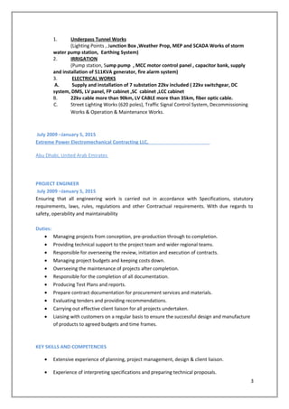 1. Underpass Tunnel Works
(Lighting Points , Junction Box ,Weather Prop, MEP and SCADA Works of storm
water pump station, Earthing System)
2. IRRIGATION
(Pump station, Sump pump , MCC motor control panel , capacitor bank, supply
and installation of 511KVA generator, fire alarm system)
3. ELECTRICAL WORKS
A. Supply and installation of 7 substation 22kv included ( 22kv switchgear, DC
system, DMS, LV panel, FP cabinet ,SC cabinet ,LCC cabinet
B. 22kv cable more than 90km, LV CABLE more than 35km, fiber optic cable.
C. Street Lighting Works (620 poles), Traffic Signal Control System, Decommissioning
Works & Operation & Maintenance Works.
July 2009 –January 5, 2015
Extreme Power Electromechanical Contracting LLC,
Abu Dhabi, United Arab Emirates
PROJECT ENGINEER
July 2009 –January 5, 2015
Ensuring that all engineering work is carried out in accordance with Specifications, statutory
requirements, laws, rules, regulations and other Contractual requirements. With due regards to
safety, operability and maintainability
Duties:
• Managing projects from conception, pre-production through to completion.
• Providing technical support to the project team and wider regional teams.
• Responsible for overseeing the review, initiation and execution of contracts.
• Managing project budgets and keeping costs down.
• Overseeing the maintenance of projects after completion.
• Responsible for the completion of all documentation.
• Producing Test Plans and reports.
• Prepare contract documentation for procurement services and materials.
• Evaluating tenders and providing recommendations.
• Carrying out effective client liaison for all projects undertaken.
• Liaising with customers on a regular basis to ensure the successful design and manufacture
of products to agreed budgets and time frames.
KEY SKILLS AND COMPETENCIES
• Extensive experience of planning, project management, design & client liaison.
• Experience of interpreting specifications and preparing technical proposals.
3
 