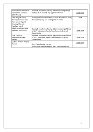 International Petroleum
Investment Company
(IPIC Tower)
Supply & Installation, Testing & Commissioning of High
Voltage (H.V) Room & Dry Type Transformer. 2012-2013
TDIC Project - 11kV
Diversion around New
York University and
Cranleigh School -
Saadiyat Island
Supply and Installation of 11kV Cables & Bentonite filling
for Road Crossing and Testing of 11kV Cable
2013
Al Ain Residential Villa
Complex (400 Villas)
Supply & Installation, Testing & Commissioning of 4 nos
of 11kV Substation, Panels, Transformer & External
Cable Works.
2013-2014
Shk. Tahnoon
Commercial Tower
Project
Supply & Installation, Testing & Commissioning of 2 nos
of 11kV Substation, Panels, Transformer & External
Cable Works.
2013-2014
Zublin - Takreer Project,
Ruwais 11kV Cable Testing - 80 nos.
2013-2014
Supervision of the more than 200 Cable Terminations
5
 