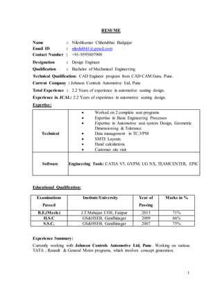1
RESUME
Name : Nileshkumar Chhotubhai Badgujar
Email ID : nilesh4841@gmail.com
Contact Number : +91-9595807900
Designation : Design Engineer
Qualification : Bachelor of Mechanical Engineering.
Technical Qualification: CAD Engineer program from CAD CAM Guru, Pune.
Current Company : Johnson Controls Automotive Ltd, Pune
Total Experience : 2.2 Years of experience in automotive seating design.
Experience in JCAL: 2.2 Years of experience in automotive seating design.
Expertise:
Technical
 Worked on 2 complete seat programs
 Expertise in Basic Engineering Processes
 Expertise in Automotive seat system Design, Geometric
Dimensioning & Tolerance
 Data management in TC,VPM
 SMTE Layouts
 Hand calculations
 Customer site visit
Software Engineering Tools: CATIA V5, GVPM, UG NX, TEAMCENTER, EPIC
Educational Qualification:
Examinations
Passed
Institute/University Year of
Passing
Marks in %
B.E.(Mech.) J.T.Mahajan COE, Faizpur 2013 71%
H.S.C GS&HSEB, Gandhinagar 2009 66%
S.S.C. GS&HSEB, Gandhinagar 2007 75%
Experience Summary:
Currently working with Johnson Controls Automotive Ltd, Pune. Working on various
TATA , Renault & General Motor programs, which involves concept generation.
 