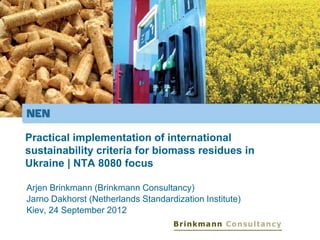 Practical implementation of international
sustainability criteria for biomass residues in
Ukraine | NTA 8080 focus
Arjen Brinkmann (Brinkmann Consultancy)
Jarno Dakhorst (Netherlands Standardization Institute)
Kiev, 24 September 2012
 
