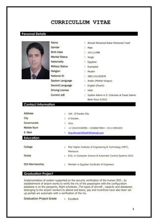 1
CURRICULLUM VITAE
Personal Details
Name : Ahmed Mohamed Rabie Mohamed Yosef
Gender : Male
Birth Date : 16/11/1988
Marital Status : Single
Nationality : Egyptian
Military Status : Exempted
Religion : Muslim
National ID : 28811161202839
Spoken Language : Arabic (Mother tongue)
Second Language : English (Fluent)
Driving License : Valid
Current JoB : System Admin in E- Channels at Faisal Islamic
Bank Since 5/2012
Contact Information
Address : 164 , El Fardos City.
City : 6 October.
Governorate : Giza.
Mobile Num : +2 (01019330996 – 01000674854 – 01111940184)
E- Mail : Eng.Ahmed-ElDeeP@hotmail.com
Education
College : Misr Higher Institute of Engineering & Technology (MET),
Mansoura
Grade : B.Sc. in Computer Science & Automatic Control Systems 2010
EEA Membership : Member in Egyptian Syndicate of Engineers
Graduation Project
Implementation of system supported on the security verification of the human IRIS , by
establishment of airport works to verify the iris of the passengers with the configuration
database is on the passports, flight schedules ,The types of aircraft , capacity and databases
belonging to the airport workers to attend and leave, pay and incentives have also been set
up portals are automatic with a verification of the iris.
Graduation Project Grade : Excellent
 
