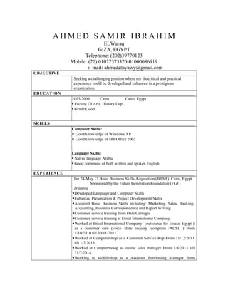 A H M E D S A M I R I B R A H I M
ELWaraq
GIZA, EGYPT
Telephone: (202)39770123
Mobile: (20) 01022373320-01000086919
E-mail: ahmedelhyawy@gmail.com
OBJECTIVE
Seeking a challenging position where my thoeritical and practical
experience could be developed and enhanced in a prestigious
organization.
EDUCATION
2005-2009 Cairo Cairo, Egypt
 Faculty Of Arts, History Dep.
 Grade:Good
SKILLS
Computer Skills:
 Good knowledge of Windows XP
 Good knowledge of MS Office 2003
Language Skills:
 Native language Arabic
 Good command of both written and spoken English
EXPERIENCE
Jan 24-May 17 Basic Business Skills Acquisition (BBSA) Cairo, Egypt
Sponsored by the Future Generation Foundation (FGF)
Training
Developed Language and Computer Skills
Enhanced Presentation & Project Development Skills
Acquired Basic Business Skills including: Marketing, Sales, Banking,
Accounting, Business Correspondence and Report Writing
Customer service training from Dale Carnegie
Customer service training at Etisal International Company.
Worked at Etisal International Company (outsource for Eisalat Egypt )
as a customer care (voice /data/ inquiry /complain /ADSL ) from
1/10/2010 till 30/11/2011.
Worked at Computershop as a Customer Service Rep From 11/12/2011
till 1/7/2013 .
Worked at Computershop as online sales manager From 1/8/2013 till
31/7/2014.
Working at Mobileshop as a Assistant Purchasing Manager from
 