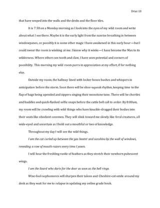 Drier 10
that have seeped into the walls and the desks and the floor tiles.
It is 7:30 on a Monday morning as I look into the eyes of my wild room and write
about what I see there. Maybe it is the early light from the sunrise breathing in between
windowpanes, or possibly it is some other magic I have awakened in this early hour—but I
could swear the room is winking at me. I know why it winks—I have become the Max to its
wilderness. Where others see tooth and claw, I have seen potential and corners of
possibility. This morning my wild room purrs in appreciation at my effort, if for nothing
else.
Outside my room, the hallway lined with locker boxes hushes and whispers in
anticipation before the storm. Soon there will be shoe-squeak rhythm, keeping time to the
flap of bags being upended and zippers singing their monotone tune. There will be chortles
and huddles and quick-flashed selfie snaps before the cattle bell call to order. By 8:00am,
my room will be crawling with wild things who have knuckle-dragged their bodies into
their seats like obedient cavemen. They will slink toward me slowly like feral creatures, all
wide-eyed and uncertain as I hold out a mouthful or two of knowledge.
Throughout my day I will see the wild things.
I am the cat curled up between the gas heater and sunshine by the wall of windows,
revealing a row of mouth-razors every time I yawn.
I will hear the freshling rustle of feathers as they stretch their newborn pubescent
wings.
I am the lizard who darts for the door as soon as the bell rings.
Wise-fool-sophomores will sharpen their talons and Cheshire-cat-smile around my
desk as they wait for me to relapse in updating my online grade book.
 