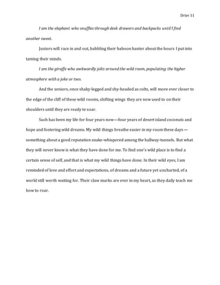 Drier 11
I am the elephant who snuffles through desk drawers and backpacks until I find
another sweet.
Juniors will race in and out, babbling their baboon banter about the hours I put into
taming their minds.
I am the giraffe who awkwardly jolts around the wild room, populating the higher
atmosphere with a joke or two.
And the seniors, once shaky-legged and shy-headed as colts, will move ever closer to
the edge of the cliff of these wild rooms, shifting wings they are now used to on their
shoulders until they are ready to soar.
Such has been my life for four years now—four years of desert island coconuts and
hope and fostering wild dreams. My wild things breathe easier in my room these days—
something about a good reputation snake-whispered among the hallway-tunnels. But what
they will never know is what they have done for me. To find one’s wild place is to find a
certain sense of self, and that is what my wild things have done. In their wild eyes, I am
reminded of love and effort and expectations, of dreams and a future yet uncharted, of a
world still worth waiting for. Their claw marks are ever in my heart, as they daily teach me
how to roar.
 