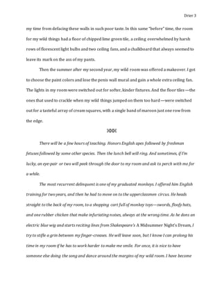 Drier 3
my time from defacing these walls in such poor taste. In this same “before” time, the room
for my wild things had a floor of chipped lime green tile, a ceiling overwhelmed by harsh
rows of florescent light bulbs and two ceiling fans, and a chalkboard that always seemed to
leave its mark on the ass of my pants.
Then the summer after my second year, my wild room was offered a makeover. I got
to choose the paint colors and lose the penis wall mural and gain a whole extra ceiling fan.
The lights in my room were switched out for softer, kinder fixtures. And the floor tiles—the
ones that used to crackle when my wild things jumped on them too hard—were switched
out for a tasteful array of cream squares, with a single band of maroon just one row from
the edge.
⌘⌘⌘
There will be a few hours of teaching. Honors English apes followed by freshman
fetuses followed by some other species. Then the lunch bell will ring. And sometimes, if I’m
lucky, an eye-pair or two will peek through the door to my room and ask to perch with me for
a while.
The most recurrent delinquent is one of my graduated monkeys. I offered him English
training for two years, and then he had to move on to the upperclassmen circus. He heads
straight to the back of my room, to a shopping cart full of monkey toys—swords, floofy hats,
and one rubber chicken that make infuriating noises, always at the wrong time. As he dons an
electric blue wig and starts reciting lines from Shakespeare’s A Midsummer Night’s Dream, I
try to stifle a grin between my finger-creases. He will leave soon, but I know I can prolong his
time in my room if he has to work harder to make me smile. For once, it is nice to have
someone else doing the song and dance around the margins of my wild room. I have become
 