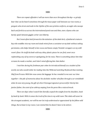 Drier 5
⌘⌘⌘
There are repeat offenders I will see more than once throughout the day—a grizzly
bear that can be heard sometimes through the tissue paper wall between our two rooms, a
penguin who struts and nods to the rhythm of his own pristine uniform, an eagle who swoops
back and forth to us across the international pond now and then, even a hyena who can
barely speak between giggles at her own hilarity.
But I most often look forward to the visitation of the dodo bird, a feathered creature-
boy who waddles into my room and steals mints from a container on my desk without asking
permission, who helps himself to hot cocoa and leaves empty Twizzler wrappers on my wild
room’s floor. He stuffs his beak with any shiny plastic pieces he can find, never once
replenishing any of my stores or apologizing for his mess. There is something about him that
screams he needs a mother, and I don’t mind offering him that shelter.
I met him during his freshman year when he introduced himself as a student of the
world, one who would rather be reading Into the Wild and watching Boyhood than meeting
Olaf from Frozen. With him now comes the baggage he has revealed to me over our time
together—the pile of memories about his alcoholic mother who flew through a car windshield
when he was very young, the gift of a Kurt Vonnegut signature procured for him by him
janitor father, the scent of an ashtray seeping from his pores like a natural musk.
There are days when I watch him literally unpack the weight from his shoulders, book
by book by book. With it comes the truth of his time in my wild room. This dodo will never be
the strongest academic, nor will he ever be truly understood or appreciated by his fellow wild
things. But at least in my room, I can remind him he doesn’t have to be extinct.
⌘⌘⌘
 