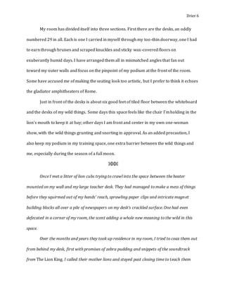 Drier 6
My room has divided itself into three sections. First there are the desks, an oddly
numbered 29 in all. Each is one I carried in myself through my too-thin doorway, one I had
to earn through bruises and scraped knuckles and sticky wax-covered floors on
exuberantly humid days. I have arranged them all in mismatched angles that fan out
toward my outer walls and focus on the pinpoint of my podium at the front of the room.
Some have accused me of making the seating look too artistic, but I prefer to think it echoes
the gladiator amphitheaters of Rome.
Just in front of the desks is about six good feet of tiled floor between the whiteboard
and the desks of my wild things. Some days this space feels like the chair I’m holding in the
lion’s mouth to keep it at bay; other days I am front and center in my own one-woman
show, with the wild things grunting and snorting in approval. As an added precaution, I
also keep my podium in my training space, one extra barrier between the wild things and
me, especially during the season of a full moon.
⌘⌘⌘
Once I met a litter of lion cubs trying to crawl into the space between the heater
mounted on my wall and my large teacher desk. They had managed to make a mess of things
before they squirmed out of my hands’ reach, sprawling paper clips and intricate magnet
building blocks all over a pile of newspapers on my desk’s crackled surface. One had even
defecated in a corner of my room, the scent adding a whole new meaning to the wild in this
space.
Over the months and years they took up residence in my room, I tried to coax them out
from behind my desk, first with promises of zebra pudding and snippets of the soundtrack
from The Lion King. I called their mother lions and stayed past closing time to teach them
 