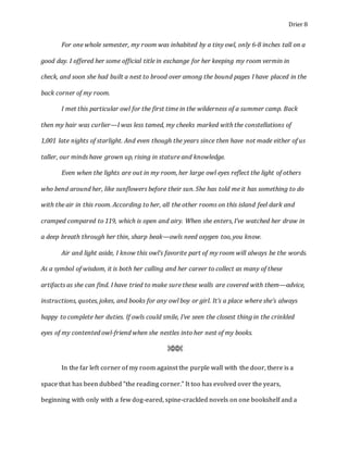 Drier 8
For one whole semester, my room was inhabited by a tiny owl, only 6-8 inches tall on a
good day. I offered her some official title in exchange for her keeping my room vermin in
check, and soon she had built a nest to brood over among the bound pages I have placed in the
back corner of my room.
I met this particular owl for the first time in the wilderness of a summer camp. Back
then my hair was curlier—I was less tamed, my cheeks marked with the constellations of
1,001 late nights of starlight. And even though the years since then have not made either of us
taller, our minds have grown up, rising in stature and knowledge.
Even when the lights are out in my room, her large owl eyes reflect the light of others
who bend around her, like sunflowers before their sun. She has told me it has something to do
with the air in this room. According to her, all the other rooms on this island feel dark and
cramped compared to 119, which is open and airy. When she enters, I’ve watched her draw in
a deep breath through her thin, sharp beak—owls need oxygen too, you know.
Air and light aside, I know this owl’s favorite part of my room will always be the words.
As a symbol of wisdom, it is both her calling and her career to collect as many of these
artifacts as she can find. I have tried to make sure these walls are covered with them—advice,
instructions, quotes, jokes, and books for any owl boy or girl. It’s a place where she’s always
happy to complete her duties. If owls could smile, I’ve seen the closest thing in the crinkled
eyes of my contented owl-friend when she nestles into her nest of my books.
⌘⌘⌘
In the far left corner of my room against the purple wall with the door, there is a
space that has been dubbed “the reading corner.” It too has evolved over the years,
beginning with only with a few dog-eared, spine-crackled novels on one bookshelf and a
 