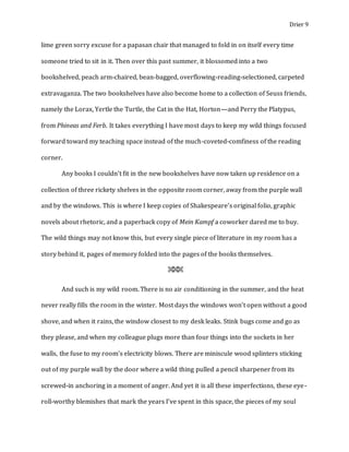 Drier 9
lime green sorry excuse for a papasan chair that managed to fold in on itself every time
someone tried to sit in it. Then over this past summer, it blossomed into a two
bookshelved, peach arm-chaired, bean-bagged, overflowing-reading-selectioned, carpeted
extravaganza. The two bookshelves have also become home to a collection of Seuss friends,
namely the Lorax, Yertle the Turtle, the Cat in the Hat, Horton—and Perry the Platypus,
from Phineas and Ferb. It takes everything I have most days to keep my wild things focused
forward toward my teaching space instead of the much-coveted-comfiness of the reading
corner.
Any books I couldn’t fit in the new bookshelves have now taken up residence on a
collection of three rickety shelves in the opposite room corner, away from the purple wall
and by the windows. This is where I keep copies of Shakespeare’s original folio, graphic
novels about rhetoric, and a paperback copy of Mein Kampf a coworker dared me to buy.
The wild things may not know this, but every single piece of literature in my room has a
story behind it, pages of memory folded into the pages of the books themselves.
⌘⌘⌘
And such is my wild room. There is no air conditioning in the summer, and the heat
never really fills the room in the winter. Most days the windows won’t open without a good
shove, and when it rains, the window closest to my desk leaks. Stink bugs come and go as
they please, and when my colleague plugs more than four things into the sockets in her
walls, the fuse to my room’s electricity blows. There are miniscule wood splinters sticking
out of my purple wall by the door where a wild thing pulled a pencil sharpener from its
screwed-in anchoring in a moment of anger. And yet it is all these imperfections, these eye-
roll-worthy blemishes that mark the years I’ve spent in this space, the pieces of my soul
 