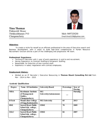 Tinu Thomas
Pulimoottil House
Thrikkodithanam P O Mob: 9497329250
Changanacherry Email:tinut1158@yahoo.com
Objective:
To create a niche for myself as an efficient professional in the area of Executive search and
Business development, with a vision to build high-level competencies in Human Resource
Recruitment function and be a part of the challenging and progressive HR team.
Professional Experience:
 Technical IT Recruiter with 1 year of work experience in end to end recruitment.
 Having Experience on Contract Staffing & Permanent Staffing.
 Responsible for Induction of new contract staff.
 Experience in salary negotiation with contract employees.
Employment History:
 Worked as an IT Recruiter / Executive Resourcing in Thomas Mount Consulting Pvt Ltd from
Mar - 2014 to Mar - 2015
Academic Qualifications
Degree Name Of Institution University/Board Percentage Year of
Passing
MBA Berchmans Institute
of Management
Studies,
Changanacherry
MG
University(Autonomous) __
Pursuing
B Tech Mount Zion College
of Engg,Kadamanitta
MG University 65 2013
HSE Sacred Heart Public
School &jr. college,
Changanacherry
CBSE 70 2009
SSLC Sacred Heart Public
School &jr. college,
Changanacherry
CBSE 84 2007
 