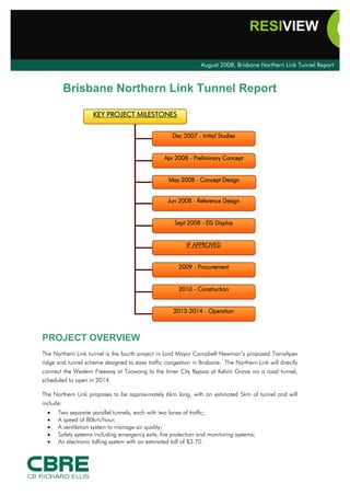 RESIVIEW

                                                                August 2008, Brisbane Northern Link Tunnel Report



           Brisbane Northern Link Tunnel Report

                    KEY PROJECT MILESTONES

                                                     Dec 2007 - Initial Studies


                                                 Apr 2008 - Preliminary Concept


                                                   May 2008 - Concept Design


                                                   Jun 2008 - Reference Design


                                                     Sept 2008 - EIS Display


                                                          IF APPROVED


                                                       2009 - Procurement


                                                       2010 - Construction


                                                     2013-2014 - Operation



PROJECT OVERVIEW
The Northern Link tunnel is the fourth project in Lord Mayor Campbell Newman’s proposed TransApex
ridge and tunnel scheme designed to ease traffic congestion in Brisbane. The Northern Link will directly
connect the Western Freeway at Toowong to the Inner City Bypass at Kelvin Grove via a road tunnel,
scheduled to open in 2014.

The Northern Link proposes to be approximately 6km long, with an estimated 5km of tunnel and will
include:
  ·   Two separate parallel tunnels, each with two lanes of traffic;
  ·   A speed of 80km/hour;
  ·   A ventilation system to manage air quality;
  ·   Safety systems including emergency exits, fire protection and monitoring systems;
  ·   An electronic tolling system with an estimated toll of $3.70
 