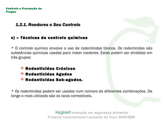 c) – Técnicas de controlo químicas
• O controlo químico envolve o uso de rodenticidas tóxicos. Os rodenticidas são
substâncias químicas usadas para matar roedores. Estas podem ser divididas em
três grupos:
 Rodenticidas Crónicos
 Rodenticidas Agudos
 Rodenticidas Sub-agudos.
• Os rodenticidas podem ser usados num número de diferentes combinações. De
longe o mais utilizado são os iscos comestíveis.
Controlo e Prevenção de
Pragas
1.2.1. Roedores e Seu Controlo
 