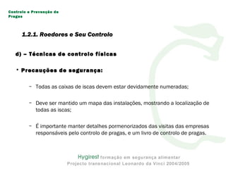 d) – Técnicas de controlo físicas
• Precauções de segurança:
– Todas as caixas de iscas devem estar devidamente numeradas;
– Deve ser mantido um mapa das instalações, mostrando a localização de
todas as iscas;
– É importante manter detalhes pormenorizados das visitas das empresas
responsáveis pelo controlo de pragas, e um livro de controlo de pragas.
Controlo e Prevenção de
Pragas
1.2.1. Roedores e Seu Controlo
 