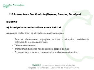MOSCASMOSCAS
a) Principais características e seu habitat
As moscas contaminam os alimentos de quatro maneiras:
– Para se alimentarem, regurgitam enzimas e alimentos parcialmente
digeridos de refeições anteriores;
– Defecam continuam;
– Transportam bactérias nos seus pêlos, corpo e pernas;
– O casulo, ovos e os seus corpos mortos acabam nos alimentos.
Controlo e Prevenção de
Pragas
1.2.2. Insectos e Seu Controlo (Moscas, Baratas, Formigas)
 