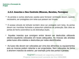 • As janelas e outras aberturas usadas para fornecer ventilação devem, quando
necessário, ser protegidas com telas que possam ser limpas.
• O acesso através do telhado também deve ser protegido com telas. As portas
devem ser mantidas fechadas e possuírem plásticos de protecção. São úteis as
portas de fecho automático ou de dobradiça dupla.
• Aqueles insectos que consigam entrar devem ser destruídos utilizando
electro-caçadores colocados em locais adequados. As moscas são atraídas
pelas luzes ultra-violetas e destruídas por redes electrificadas.
• As luzes não devem ser colocadas por cima dos alimentos ou equipamentos
pois as moscas podem rebentar e ser projectadas. Nem colocadas de forma
a atraírem insectos do exterior, por exemplo junto das portas e janelas.
Controlo e Prevenção de
Pragas
1.2.2. Insectos e Seu Controlo (Moscas, Baratas, Formigas)
 