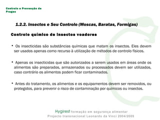 Controlo químico de insectos voadores
• Os insecticidas são substâncias químicas que matam os insectos. Eles devem
ser usados apenas como recurso à utilização de métodos de controlo físicos.
• Apenas os insecticidas que são autorizados a serem usados em áreas onde os
alimentos são preparados, armazenados ou processados devem ser utilizados,
caso contrário os alimentos podem ficar contaminados.
• Antes do tratamento, os alimentos e os equipamentos devem ser removidos, ou
protegidos, para prevenir o risco de contaminação por químicos ou insectos.
Controlo e Prevenção de
Pragas
1.2.2. Insectos e Seu Controlo (Moscas, Baratas, Formigas)
 