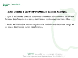 • Após o tratamento, todas as superfícies de contacto com alimentos devem ser
limpas e desinfectadas e os corpos dos insectos mortos devem ser removidos.
• O uso de insecticidas nas instalações não é recomendável devido ao perigo de
os corpos dos insectos caírem nos alimentos.
Controlo e Prevenção de
Pragas
1.2.2. Insectos e Seu Controlo (Moscas, Baratas, Formigas)
 