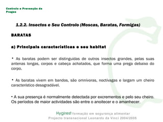 BARATAS
a) Principais características e seu habitat
• As baratas podem ser distinguidas de outros insectos grandes, pelas suas
antenas longas, corpos e cabeça achatados, que forma uma prega debaixo do
corpo.
• As baratas vivem em bandos, são omnívoras, noctívagas e largam um cheiro
característico desagradável.
• A sua presença é normalmente detectada por excrementos e pelo seu cheiro.
Os períodos de maior actividades são entre o anoitecer e o amanhecer.
Controlo e Prevenção de
Pragas
1.2.2. Insectos e Seu Controlo (Moscas, Baratas, Formigas)
 