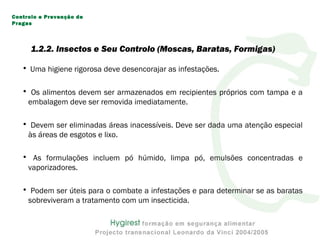• Uma higiene rigorosa deve desencorajar as infestações.
• Os alimentos devem ser armazenados em recipientes próprios com tampa e a
embalagem deve ser removida imediatamente.
• Devem ser eliminadas áreas inacessíveis. Deve ser dada uma atenção especial
às áreas de esgotos e lixo.
• As formulações incluem pó húmido, limpa pó, emulsões concentradas e
vaporizadores.
• Podem ser úteis para o combate a infestações e para determinar se as baratas
sobreviveram a tratamento com um insecticida.
Controlo e Prevenção de
Pragas
1.2.2. Insectos e Seu Controlo (Moscas, Baratas, Formigas)
 