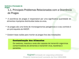1.1. Principais Problemas Relacionados com a Ocorrência
de Pragas
• A ocorrência de pragas é responsável por uma significativa quantidade de
alimentos impróprios distribuídos todos os anos.
• As pragas são uma fonte de microorganismos patogénicos e o seu controlo é
um pré-requisito do HACCP.
• Existem boas razões para manter as pragas fora das instalações:
Contaminação dos Alimentos
Os roedores, insectos e aves são capazes de transmitir organimos
contaminadores de alimentos e transmitir vírus, bactérias e
parasitas.
Controlo e Prevenção de
Pragas
 