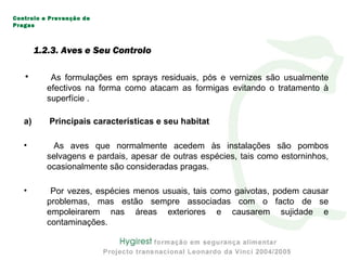 1.2.3. Aves e Seu Controlo
• As formulações em sprays residuais, pós e vernizes são usualmente
efectivos na forma como atacam as formigas evitando o tratamento à
superfície .
a) Principais características e seu habitat
• As aves que normalmente acedem às instalações são pombos
selvagens e pardais, apesar de outras espécies, tais como estorninhos,
ocasionalmente são consideradas pragas.
• Por vezes, espécies menos usuais, tais como gaivotas, podem causar
problemas, mas estão sempre associadas com o facto de se
empoleirarem nas áreas exteriores e causarem sujidade e
contaminações.
Controlo e Prevenção de
Pragas
 