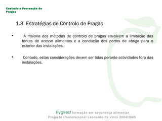 1.3. Estratégias de Controlo de Pragas
• A maioria dos métodos de controlo de pragas envolvem a limitação das
fontes de acesso alimentos e a condução dos portos de abrigo para o
exterior das instalações.
• Contudo, estas considerações devem ser tidas perante actividades fora das
instalações.
Controlo e Prevenção de
Pragas
 