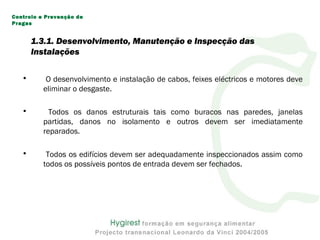 • O desenvolvimento e instalação de cabos, feixes eléctricos e motores deve
eliminar o desgaste.
• Todos os danos estruturais tais como buracos nas paredes, janelas
partidas, danos no isolamento e outros devem ser imediatamente
reparados.
• Todos os edifícios devem ser adequadamente inspeccionados assim como
todos os possíveis pontos de entrada devem ser fechados.
Controlo e Prevenção de
Pragas
1.3.1. Desenvolvimento, Manutenção e Inspecção das
Instalações
 