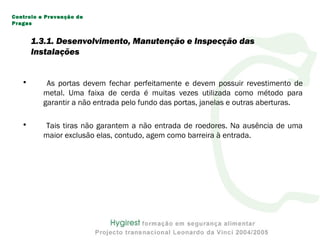 • As portas devem fechar perfeitamente e devem possuir revestimento de
metal. Uma faixa de cerda é muitas vezes utilizada como método para
garantir a não entrada pelo fundo das portas, janelas e outras aberturas.
• Tais tiras não garantem a não entrada de roedores. Na ausência de uma
maior exclusão elas, contudo, agem como barreira à entrada.
Controlo e Prevenção de
Pragas
1.3.1. Desenvolvimento, Manutenção e Inspecção das
Instalações
 