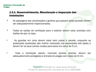 • As passagens das canalizações e grelhas que passam pelas paredes devem
ser adequadamente inspeccionadas.
• Todas as saídas de ventilação para o exterior devem estar providas com
balões de aço no topo.
• As guardas em cone devem estar bem justas à parede, enquanto as
protecções quadradas são melhor colocadas nas separações dos tijolos e
devem ter os seus cantos virados para baixo em cerca de 5 cm.
• Toda e ventilação aberta, incluindo janelas abertas, devem ser
adequadamente protegidas à entrada de pragas com redes de 6 mm.
Controlo e Prevenção de
Pragas
1.3.1. Desenvolvimento, Manutenção e Inspecção das
Instalações
 