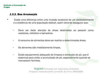 1.3.2. Boa Arrumação
• Existe uma diferença entre uma invasão ocasional de um estabelecimento
e a existência de uma população estável, assim deve-se assegurar que:
– Deve ser dada atenção às áreas destinadas ao pessoal como
vestiários, refeitório e balneários.
– O consumo de alimentos deve ser restrito a determinadas áreas.
– Os derrames são imediatamente limpos.
– Existe equipamento adequado de limpeza e extracção de pó, que é
essencial para evitar a acumulação de pó, especialmente quando se
manuseiam farinhas.
Controlo e Prevenção de
Pragas
 
