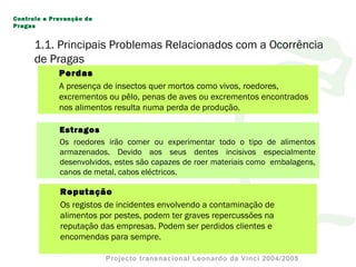 1.1. Principais Problemas Relacionados com a Ocorrência
de Pragas
Estragos
Os roedores irão comer ou experimentar todo o tipo de alimentos
armazenados. Devido aos seus dentes incisivos especialmente
desenvolvidos, estes são capazes de roer materiais como embalagens,
canos de metal, cabos eléctricos.
Perdas
A presença de insectos quer mortos como vivos, roedores,
excrementos ou pêlo, penas de aves ou excrementos encontrados
nos alimentos resulta numa perda de produção.
Reputação
Os registos de incidentes envolvendo a contaminação de
alimentos por pestes, podem ter graves repercussões na
reputação das empresas. Podem ser perdidos clientes e
encomendas para sempre.
Controlo e Prevenção de
Pragas
 