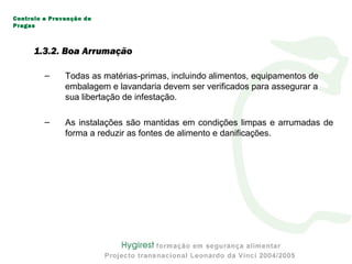 – Todas as matérias-primas, incluindo alimentos, equipamentos de
embalagem e lavandaria devem ser verificados para assegurar a
sua libertação de infestação.
– As instalações são mantidas em condições limpas e arrumadas de
forma a reduzir as fontes de alimento e danificações.
Controlo e Prevenção de
Pragas
1.3.2. Boa Arrumação
 