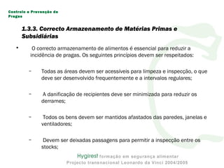 1.3.3. Correcto Armazenamento de Matérias Primas e
Subsidiárias
• O correcto armazenamento de alimentos é essencial para reduzir a
incidência de pragas. Os seguintes princípios devem ser respeitados:
– Todas as áreas devem ser acessíveis para limpeza e inspecção, o que
deve ser desenvolvido frequentemente e a intervalos regulares;
– A danificação de recipientes deve ser minimizada para reduzir os
derrames;
– Todos os bens devem ser mantidos afastados das paredes, janelas e
ventiladores;
– Devem ser deixadas passagens para permitir a inspecção entre os
stocks;
Controlo e Prevenção de
Pragas
 