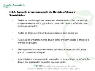 – Todas as matérias-primas devem ser afastadas do chão, por exemplo,
em paletes ou estrados, garantindo que existe espaço suficiente para
limpar as sujidades;
– Todas as áreas devem ser bem ventiladas e com pouca luz;
– As áreas de armazenamento devem estar em bom estado e prevenir a
entrada de pragas;
– O espaço de armazenamento deve ser limpo e inspeccionado antes
que um novo stock chegue;
– As matérias-primas que estão infestadas ou susceptíveis de infestação
devem ser segregadas daquelas que não estão.
Controlo e Prevenção de
Pragas
1.3.3. Correcto Armazenamento de Matérias Primas e
Subsidiárias
 