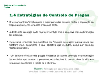 1.4 Estratégias de Controlo de Pragas
• O termo “controlo” implica para a maior parte das pessoas matar a população da
praga ou pelo menos uma alta proporção desta.
• A destruição da praga pode não fazer sentido para o objectivo real, a diminuição
dos estragos.
• Existe uma tendência para substituir por “controlo de pragas” outras frases que
mostram mais claramente o real objectivo das medidas, como por exemplo
“gestão de pragas”.
• Um controlo efectivo das pragas necessita de rápida detecção e identificação
das espécies que causam o problema, o conhecimento do seu cilco de vida e a
forma mais económica e rápida de a eliminar.
Controlo e Prevenção de
Pragas
 